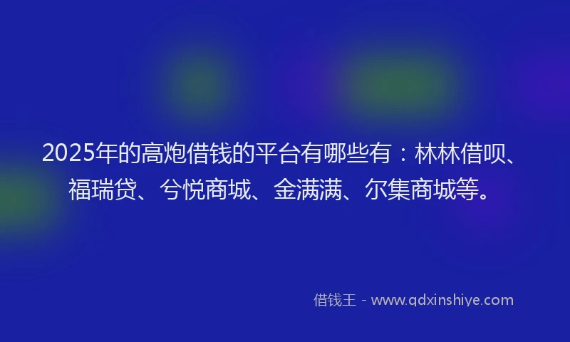 2025年的高炮借钱的平台有哪些有：林林借呗、福瑞贷、兮悦商城、金满满、尔集商城等。