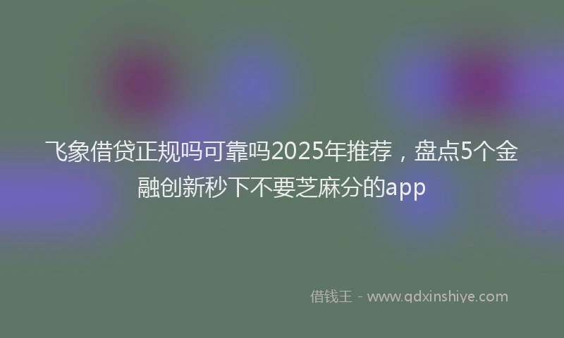 飞象借贷正规吗可靠吗2025年推荐，盘点5个金融创新秒下不要芝麻分的app