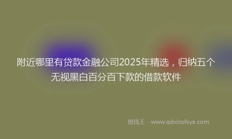 附近哪里有贷款金融公司2025年精选，归纳五个无视黑白百分百下款的借款软件