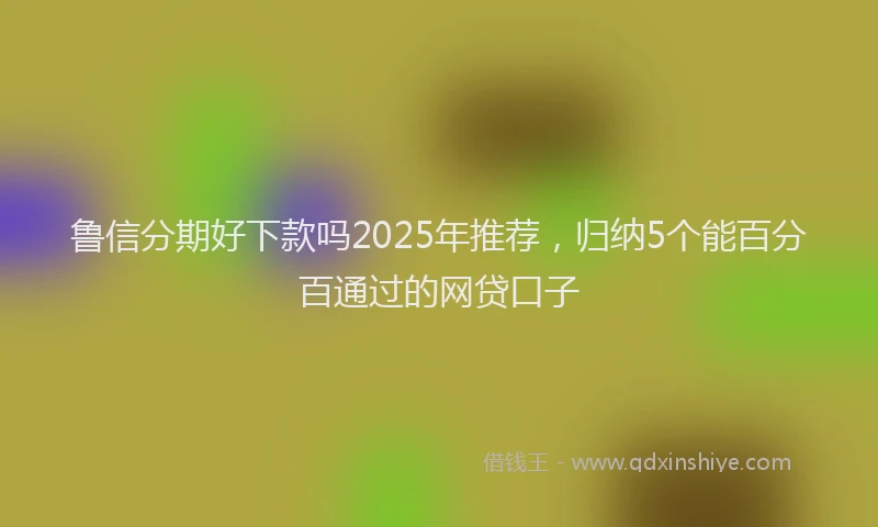 鲁信分期好下款吗2025年推荐，归纳5个能百分百通过的网贷口子