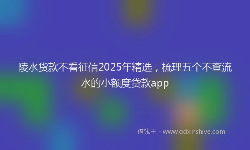 陵水货款不看征信2025年精选，梳理五个不查流水的小额度贷款app