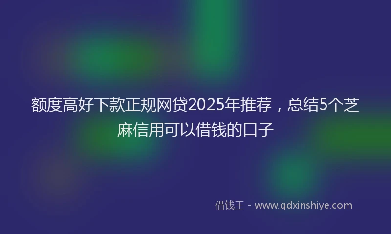 额度高好下款正规网贷2025年推荐，总结5个芝麻信用可以借钱的口子