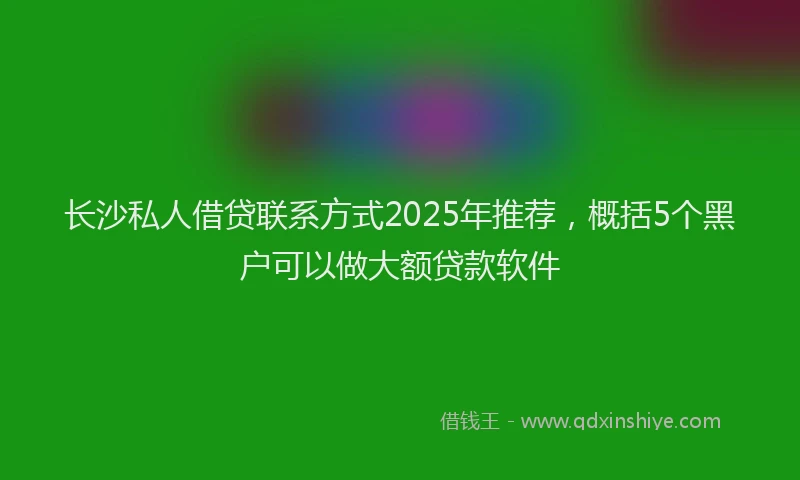 长沙私人借贷联系方式2025年推荐，概括5个黑户可以做大额贷款软件