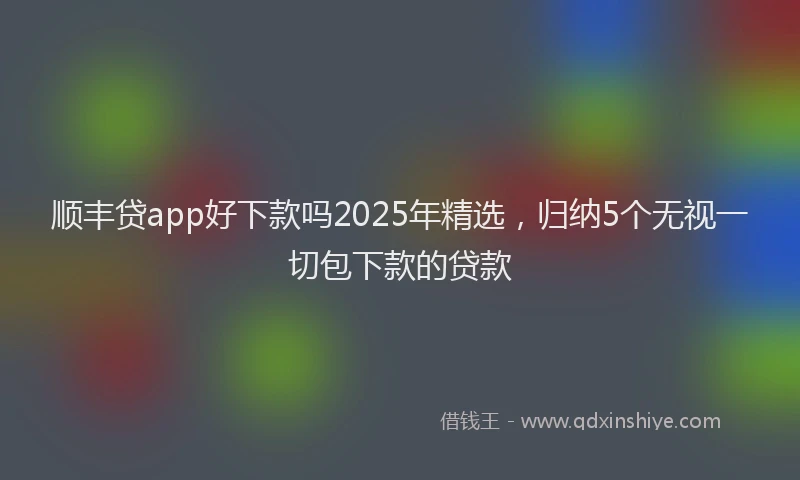 顺丰贷app好下款吗2025年精选，归纳5个无视一切包下款的贷款