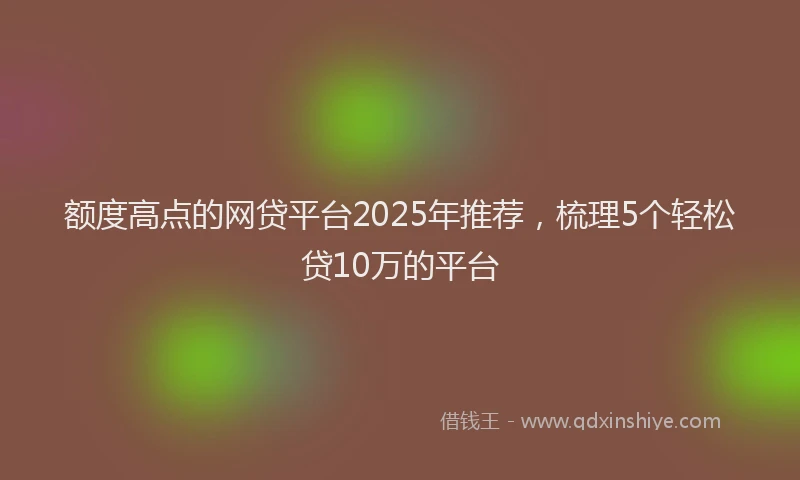 额度高点的网贷平台2025年推荐，梳理5个轻松贷10万的平台