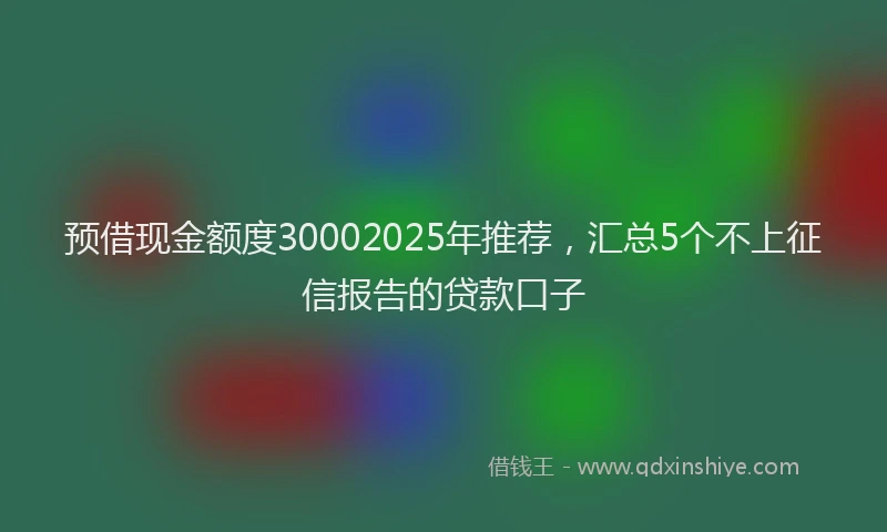 预借现金额度30002025年推荐，汇总5个不上征信报告的贷款口子