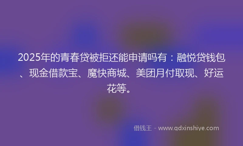 2025年的青春贷被拒还能申请吗有：融悦贷钱包、现金借款宝、魔快商城、美团月付取现、好运花等。