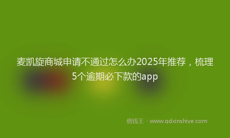 麦凯旋商城申请不通过怎么办2025年推荐，梳理5个逾期必下款的app