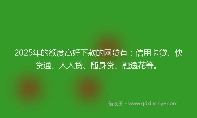 2025年的额度高好下款的网贷有：信用卡贷、快贷通、人人贷、随身贷、融逸花等。