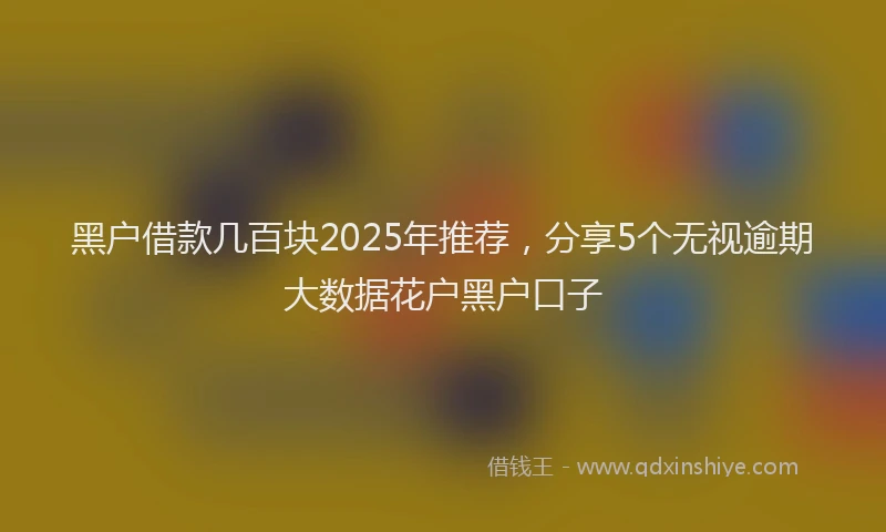 黑户借款几百块2025年推荐，分享5个无视逾期大数据花户黑户口子