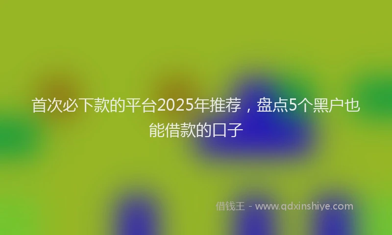 首次必下款的平台2025年推荐，盘点5个黑户也能借款的口子