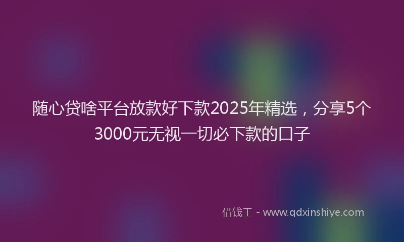 随心贷啥平台放款好下款2025年精选，分享5个3000元无视一切必下款的口子