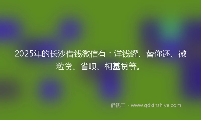 2025年的长沙借钱微信有：洋钱罐、替你还、微粒贷、省呗、柯基贷等。