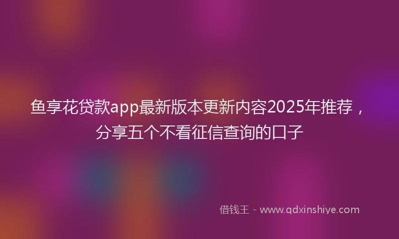 鱼享花贷款app最新版本更新内容2025年推荐，分享五个不看征信查询的口子