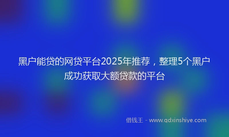 黑户能贷的网贷平台2025年推荐，整理5个黑户成功获取大额贷款的平台