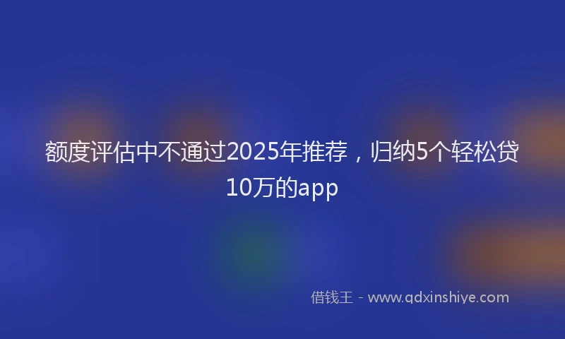 额度评估中不通过2025年推荐，归纳5个轻松贷10万的app