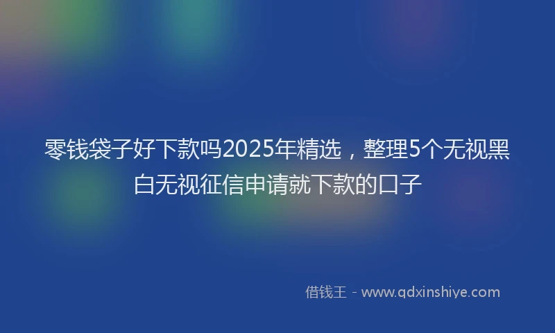 零钱袋子好下款吗2025年精选，整理5个无视黑白无视征信申请就下款的口子