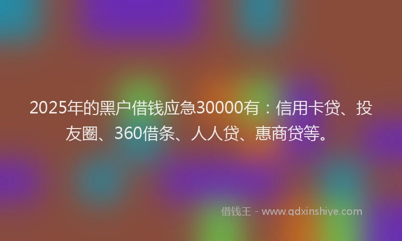 2025年的黑户借钱应急30000有：信用卡贷、投友圈、360借条、人人贷、惠商贷等。