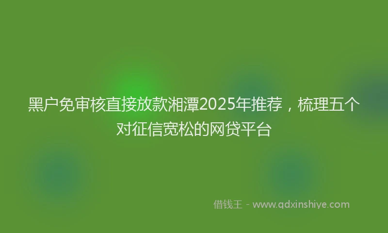 黑户免审核直接放款湘潭2025年推荐，梳理五个对征信宽松的网贷平台