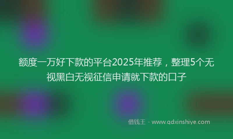 额度一万好下款的平台2025年推荐，整理5个无视黑白无视征信申请就下款的口子