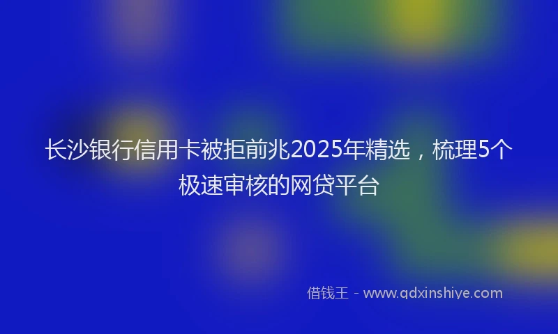 长沙银行信用卡被拒前兆2025年精选，梳理5个极速审核的网贷平台