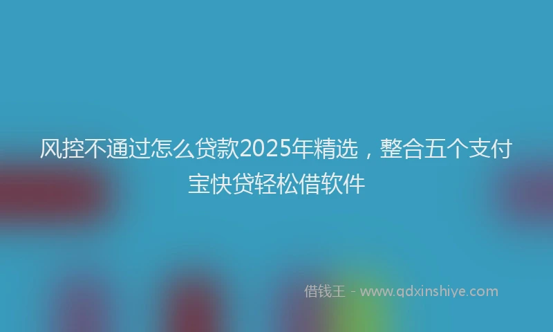 风控不通过怎么贷款2025年精选，整合五个支付宝快贷轻松借软件