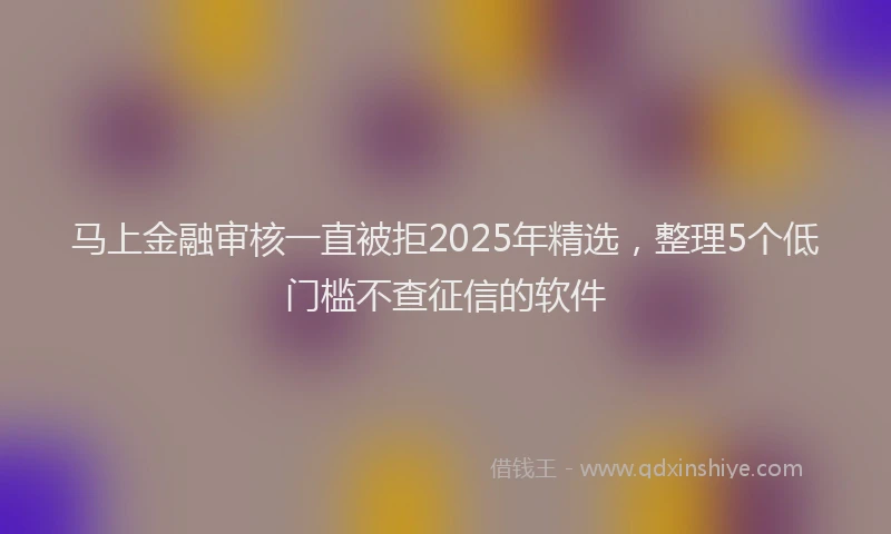 马上金融审核一直被拒2025年精选，整理5个低门槛不查征信的软件