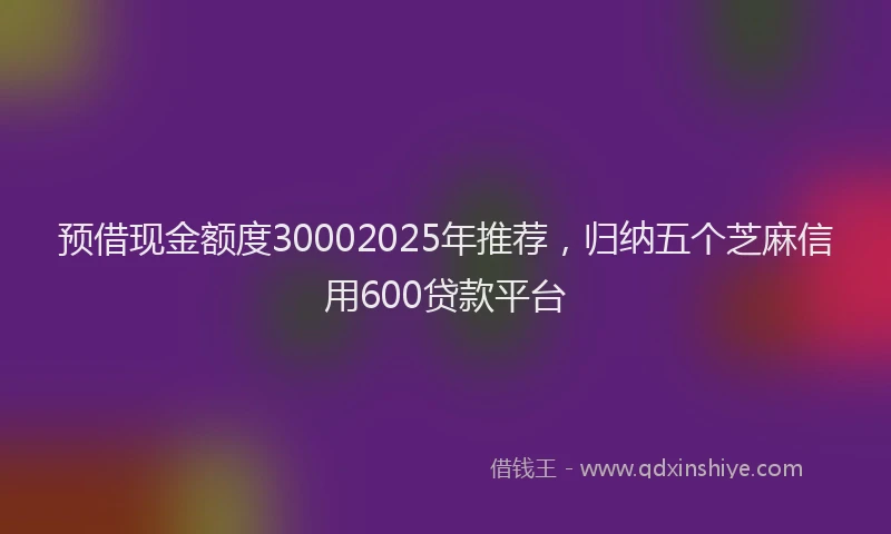 预借现金额度30002025年推荐，归纳五个芝麻信用600贷款平台