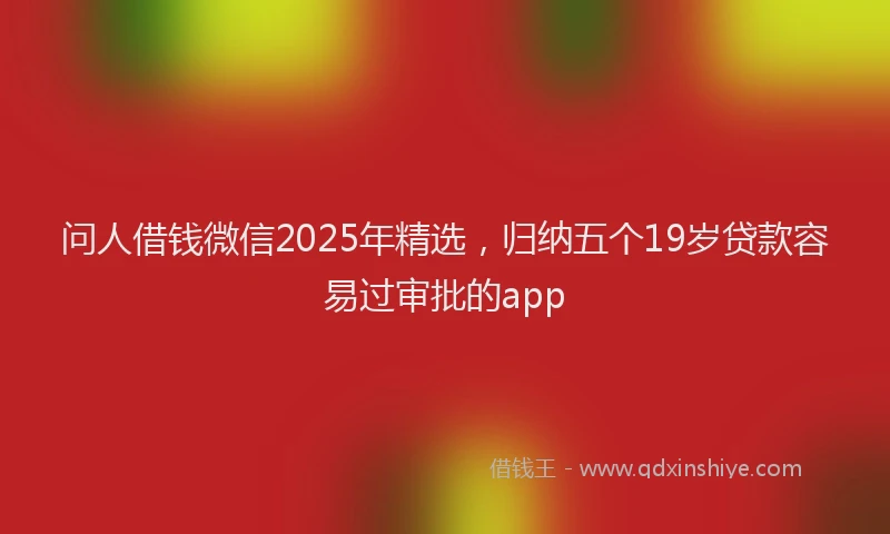 问人借钱微信2025年精选，归纳五个19岁贷款容易过审批的app