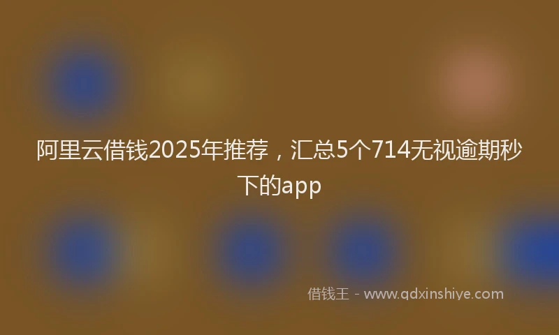阿里云借钱2025年推荐，汇总5个714无视逾期秒下的app