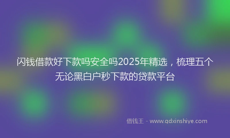 闪钱借款好下款吗安全吗2025年精选，梳理五个无论黑白户秒下款的贷款平台