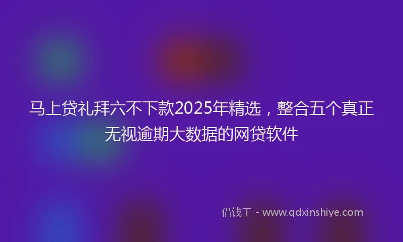 马上贷礼拜六不下款2025年精选，整合五个真正无视逾期大数据的网贷软件
