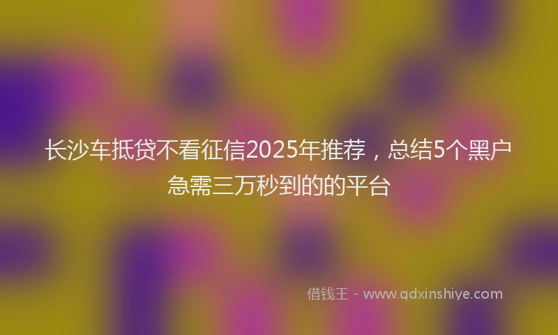 长沙车抵贷不看征信2025年推荐，总结5个黑户急需三万秒到的的平台