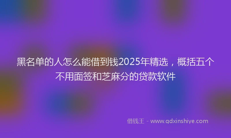 黑名单的人怎么能借到钱2025年精选，概括五个不用面签和芝麻分的贷款软件