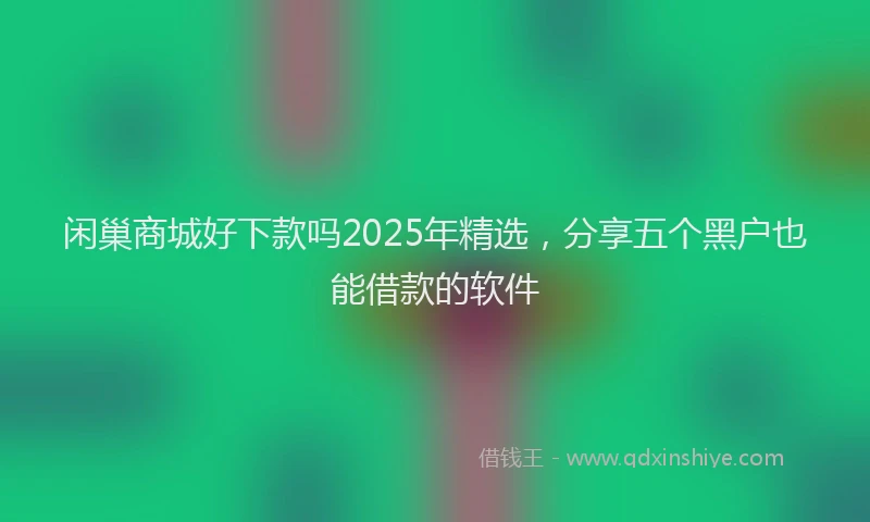 闲巢商城好下款吗2025年精选，分享五个黑户也能借款的软件