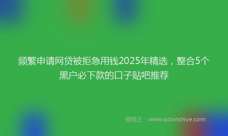 频繁申请网贷被拒急用钱2025年精选，整合5个黑户必下款的口子贴吧推荐