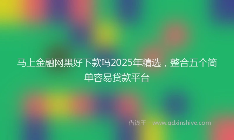 马上金融网黑好下款吗2025年精选，整合五个简单容易贷款平台