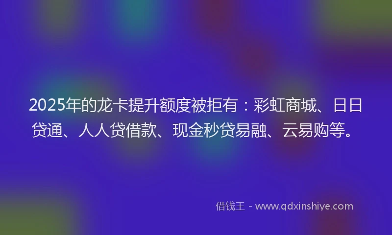 2025年的龙卡提升额度被拒有：彩虹商城、日日贷通、人人贷借款、现金秒贷易融、云易购等。