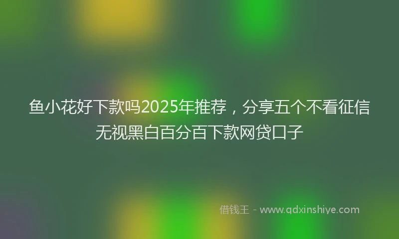 鱼小花好下款吗2025年推荐，分享五个不看征信无视黑白百分百下款网贷口子