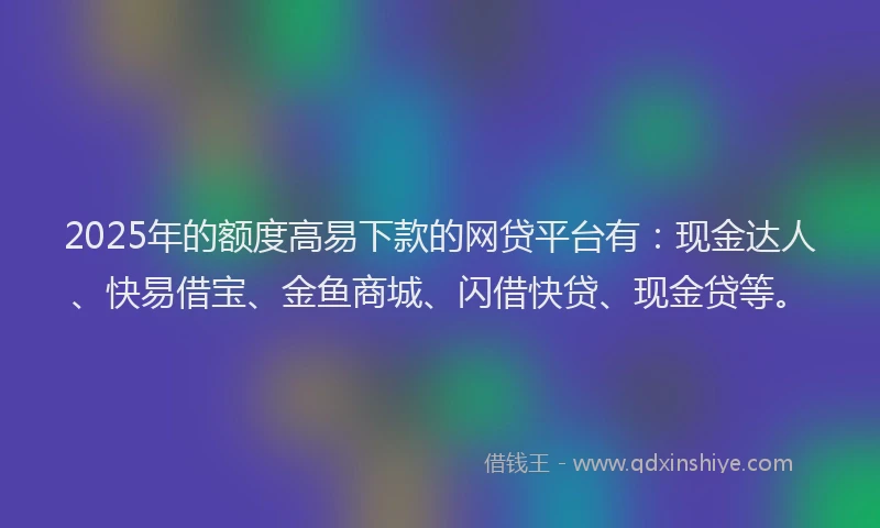 2025年的额度高易下款的网贷平台有：现金达人、快易借宝、金鱼商城、闪借快贷、现金贷等。