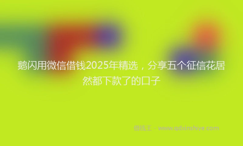 鹅闪用微信借钱2025年精选，分享五个征信花居然都下款了的口子