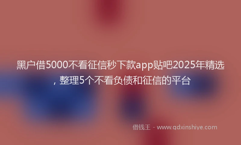 黑户借5000不看征信秒下款app贴吧2025年精选，整理5个不看负债和征信的平台