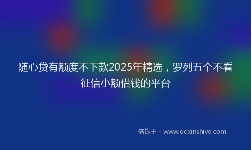随心贷有额度不下款2025年精选，罗列五个不看征信小额借钱的平台