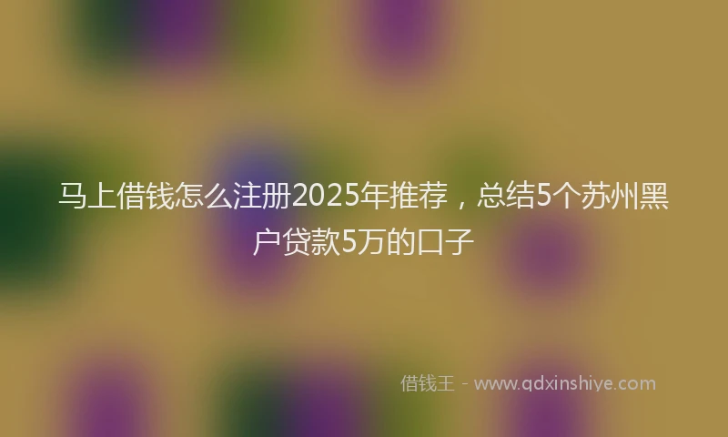 马上借钱怎么注册2025年推荐，总结5个苏州黑户贷款5万的口子