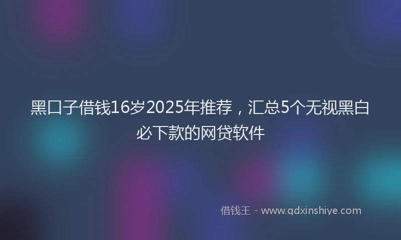 黑口子借钱16岁2025年推荐，汇总5个无视黑白必下款的网贷软件