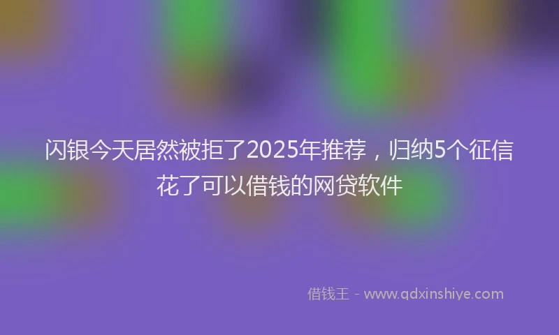 闪银今天居然被拒了2025年推荐，归纳5个征信花了可以借钱的网贷软件