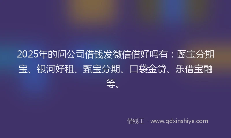 2025年的问公司借钱发微信借好吗有：甄宝分期宝、银河好租、甄宝分期、口袋金贷、乐借宝融等。