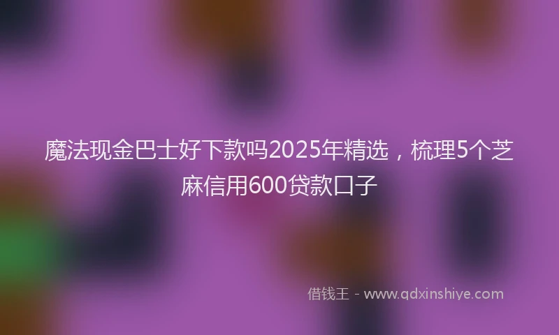 魔法现金巴士好下款吗2025年精选，梳理5个芝麻信用600贷款口子