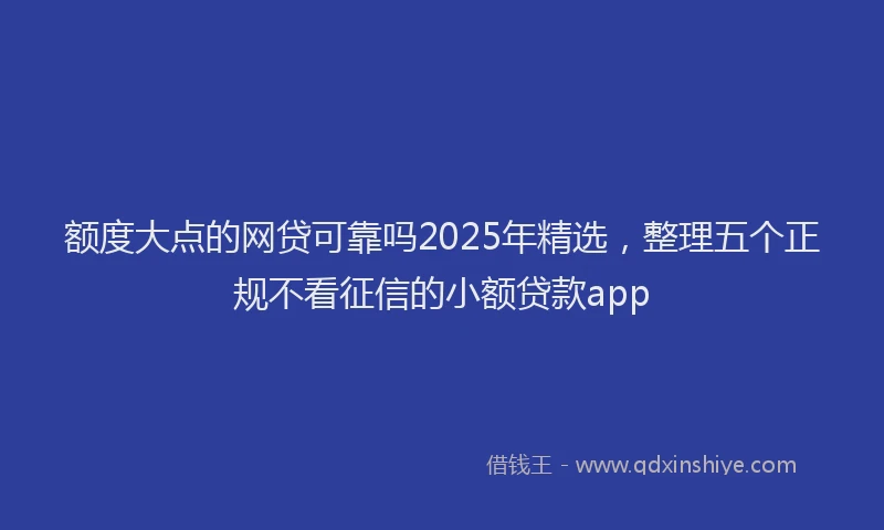 额度大点的网贷可靠吗2025年精选，整理五个正规不看征信的小额贷款app