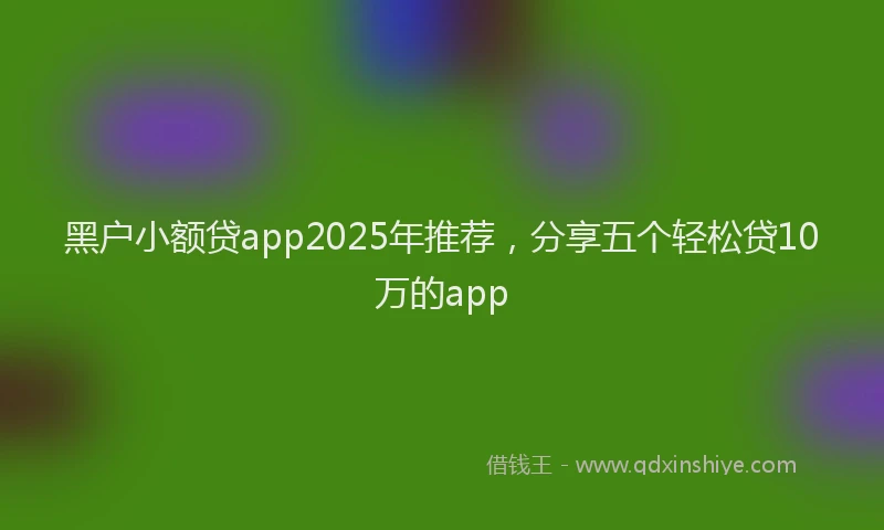 黑户小额贷app2025年推荐，分享五个轻松贷10万的app